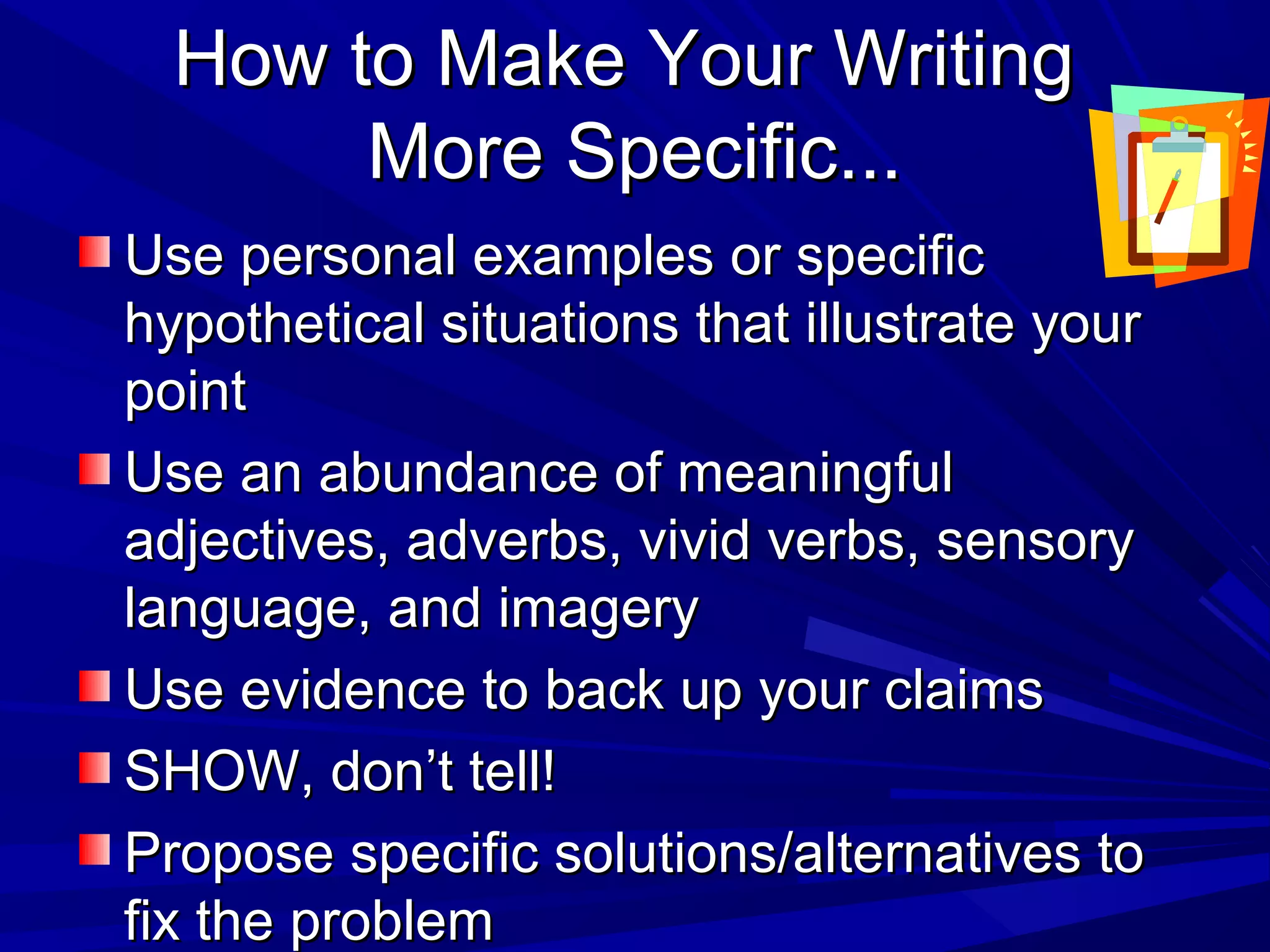 How to Make Your WritingHow to Make Your Writing
More Specific...More Specific...
Use personal examples or specificUse personal examples or specific
hypothetical situations that illustrate yourhypothetical situations that illustrate your
pointpoint
Use an abundance of meaningfulUse an abundance of meaningful
adjectives, adverbs, vivid verbs, sensoryadjectives, adverbs, vivid verbs, sensory
language, and imagerylanguage, and imagery
Use evidence to back up your claimsUse evidence to back up your claims
SHOW, don’t tell!SHOW, don’t tell!
Propose specific solutions/alternatives toPropose specific solutions/alternatives to
fix the problemfix the problem
 