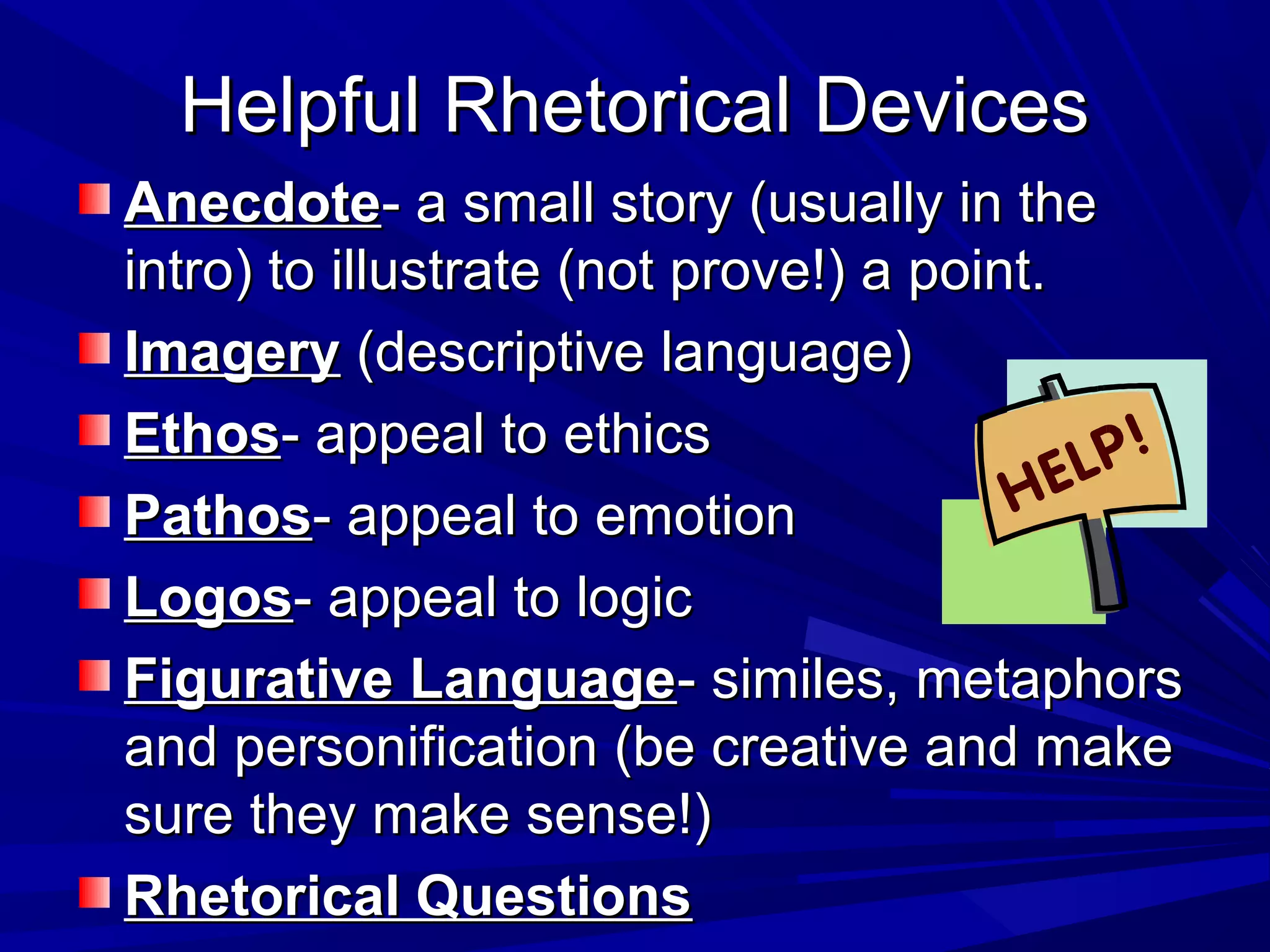 Helpful Rhetorical DevicesHelpful Rhetorical Devices
AnecdoteAnecdote- a small story (usually in the- a small story (usually in the
intro) to illustrate (not prove!) a point.intro) to illustrate (not prove!) a point.
ImageryImagery (descriptive language)(descriptive language)
EthosEthos- appeal to ethics- appeal to ethics
PathosPathos- appeal to emotion- appeal to emotion
LogosLogos- appeal to logic- appeal to logic
Figurative LanguageFigurative Language- similes, metaphors- similes, metaphors
and personification (be creative and makeand personification (be creative and make
sure they make sense!)sure they make sense!)
Rhetorical QuestionsRhetorical Questions
 