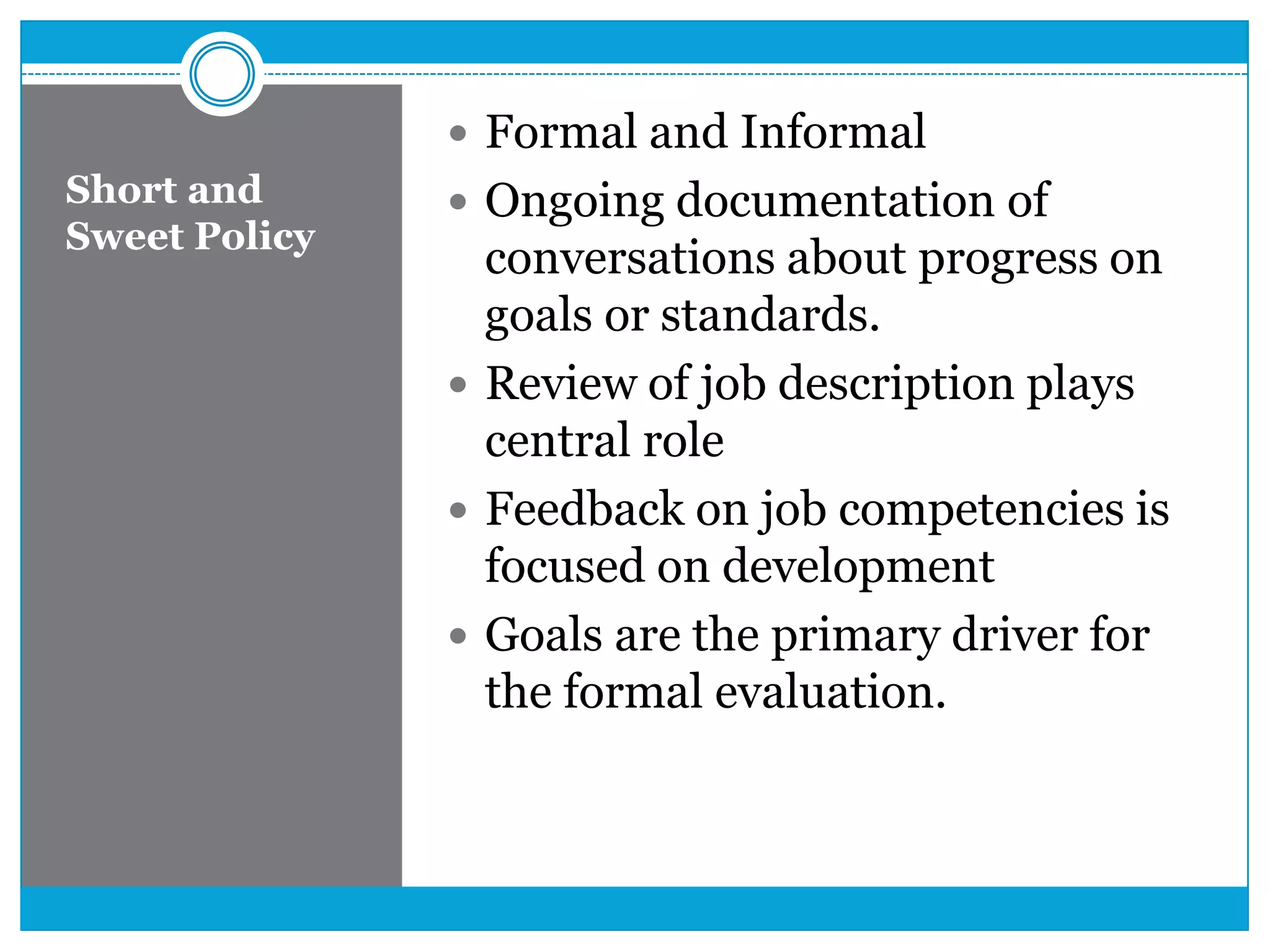 Short and
Sweet Policy
 Formal and Informal
 Ongoing documentation of
conversations about progress on
goals or standards.
 Review of job description plays
central role
 Feedback on job competencies is
focused on development
 Goals are the primary driver for
the formal evaluation.
 