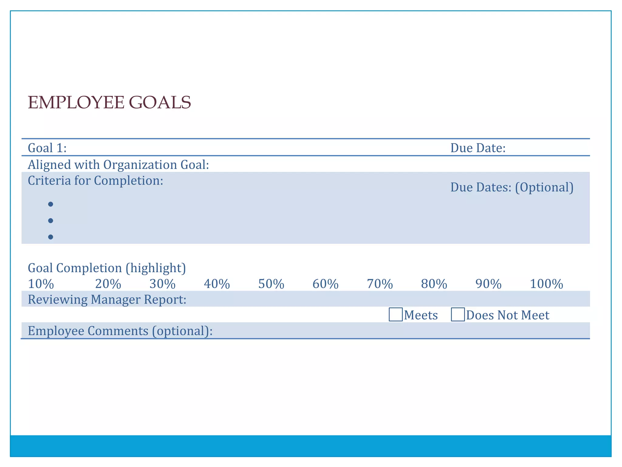 EMPLOYEE GOALS
Goal 1: Due Date:
Aligned with Organization Goal:
Criteria for Completion:
Due Dates: (Optional)
Goal Completion (highlight)
10% 20% 30% 40% 50% 60% 70% 80% 90% 100%
Reviewing Manager Report:
Meets Does Not Meet
Employee Comments (optional):
 