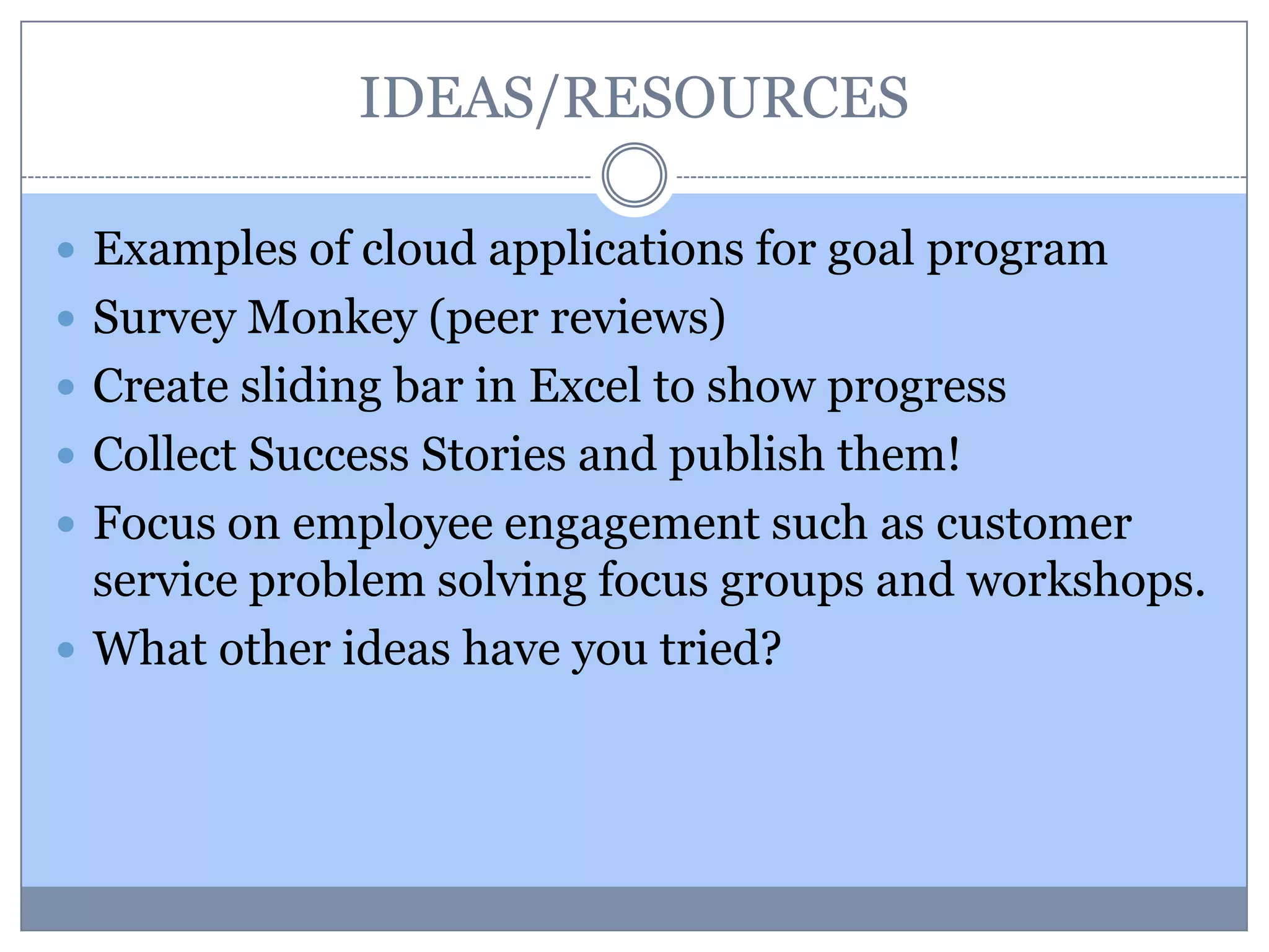 IDEAS/RESOURCES
 Examples of cloud applications for goal program
 Survey Monkey (peer reviews)
 Create sliding bar in Excel to show progress
 Collect Success Stories and publish them!
 Focus on employee engagement such as customer
service problem solving focus groups and workshops.
 What other ideas have you tried?
 