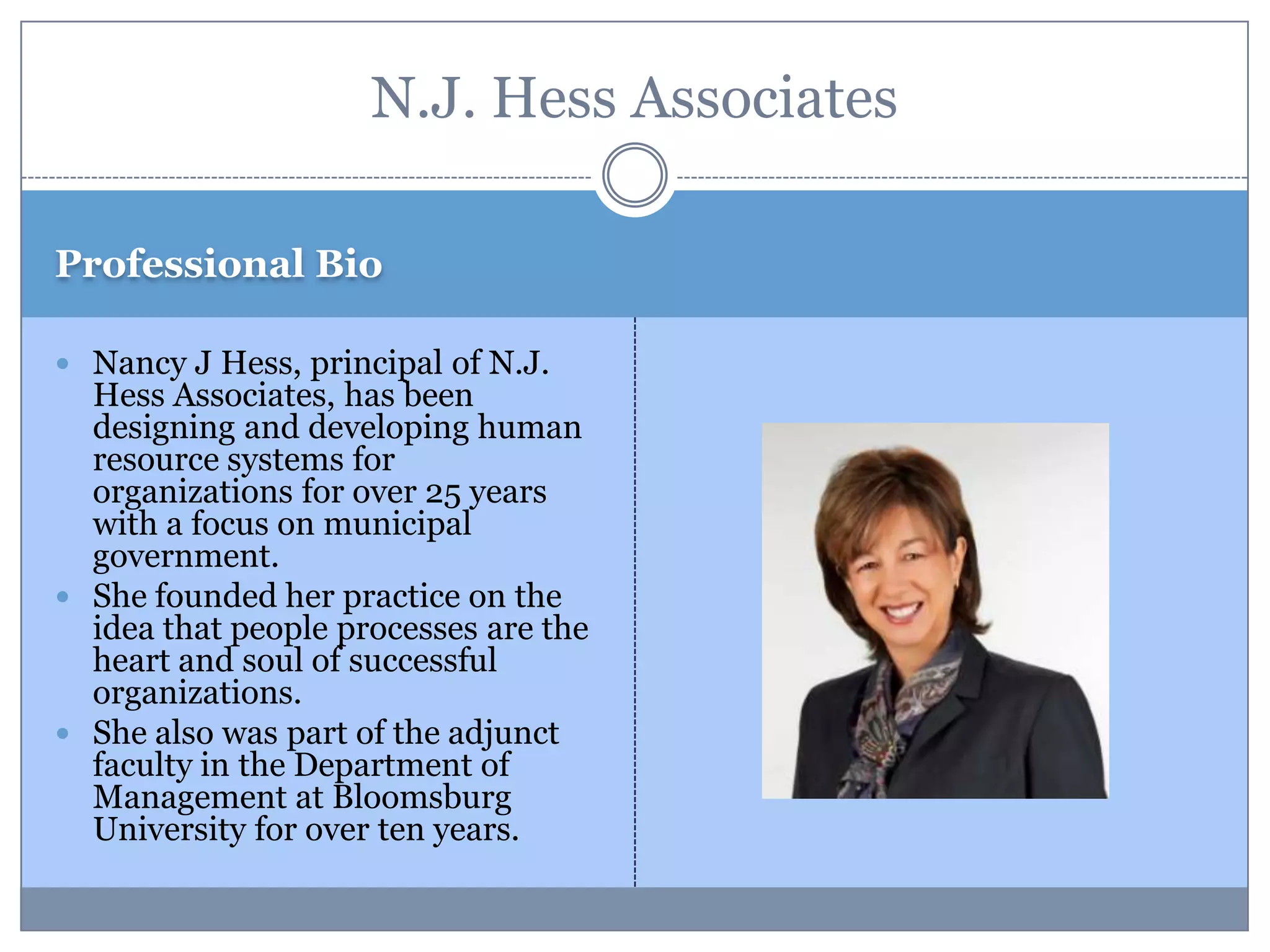 Professional Bio
 Nancy J Hess, principal of N.J.
Hess Associates, has been
designing and developing human
resource systems for
organizations for over 25 years
with a focus on municipal
government.
 She founded her practice on the
idea that people processes are the
heart and soul of successful
organizations.
 She also was part of the adjunct
faculty in the Department of
Management at Bloomsburg
University for over ten years.
N.J. Hess Associates
 
