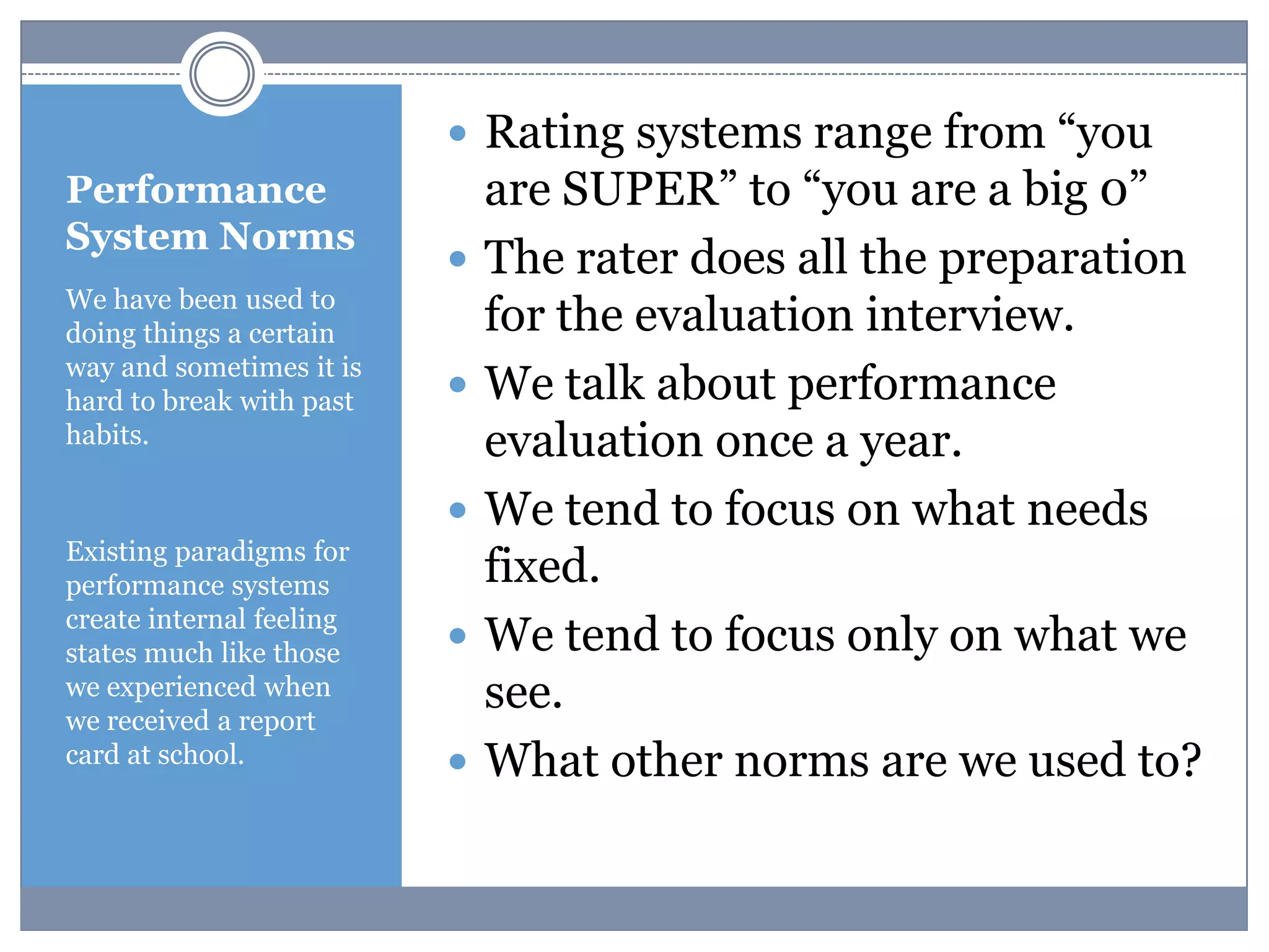 Performance
System Norms
 Rating systems range from “you
are SUPER” to “you are a big 0”
 The rater does all the preparation
for the evaluation interview.
 We talk about performance
evaluation once a year.
 We tend to focus on what needs
fixed.
 We tend to focus only on what we
see.
 What other norms are we used to?
We have been used to
doing things a certain
way and sometimes it is
hard to break with past
habits.
Existing paradigms for
performance systems
create internal feeling
states much like those
we experienced when
we received a report
card at school.
 