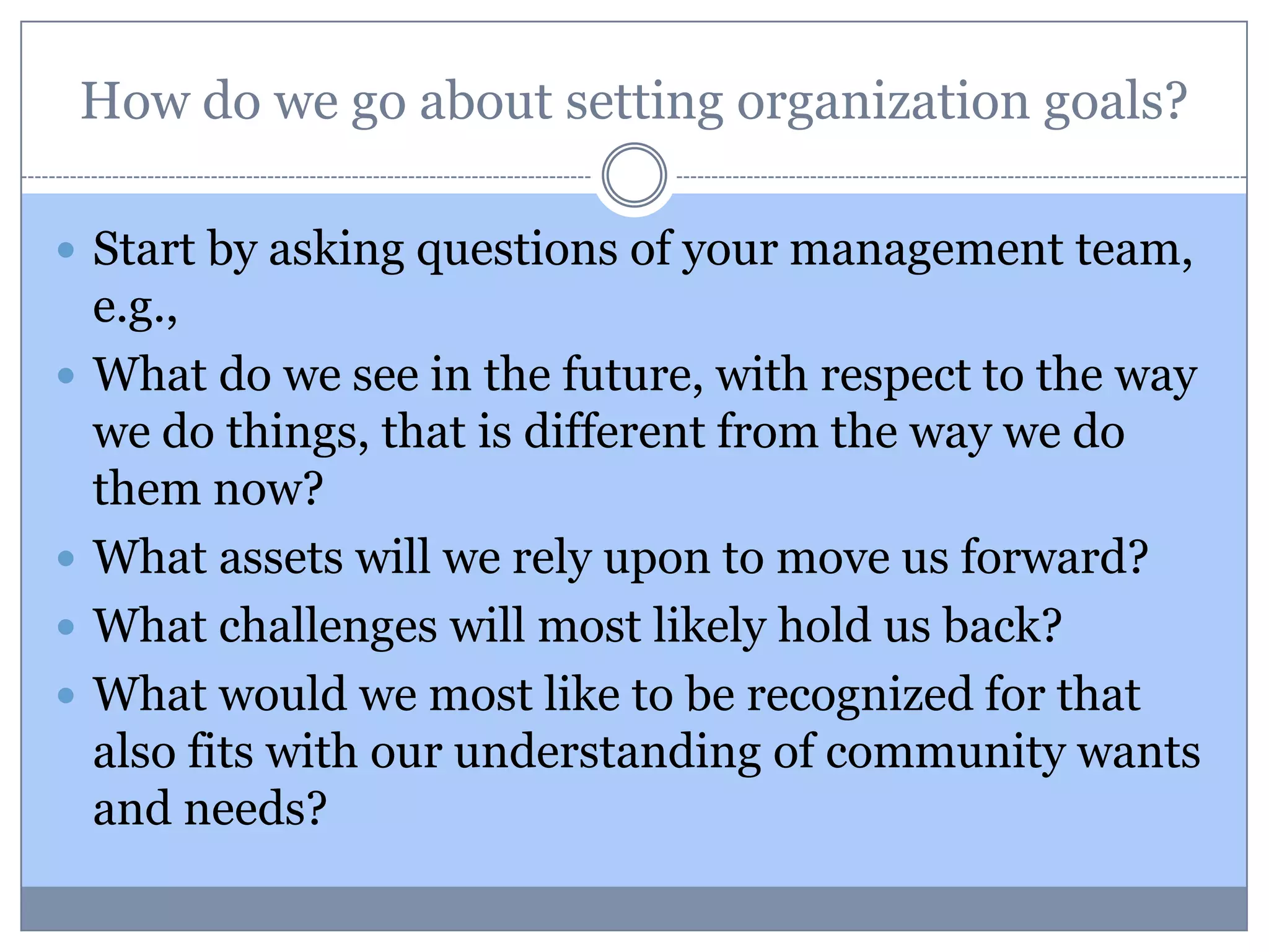 How do we go about setting organization goals?
 Start by asking questions of your management team,
e.g.,
 What do we see in the future, with respect to the way
we do things, that is different from the way we do
them now?
 What assets will we rely upon to move us forward?
 What challenges will most likely hold us back?
 What would we most like to be recognized for that
also fits with our understanding of community wants
and needs?
 