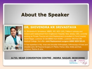 About the Speaker
DR. SHIVENDRA KR SRIVASTAVA
Dr. Shivendra Kr Srivastava, MBBS, MS, MCh (UK), Fellow in primary and
revision joint replacement from Englewood Hospital, New Jersey, USA, currently
working as Private Trauma and Joint Replacement consultant in Forrd hospital,
Gomti Nagar, Lucknow. Dr did MBBS from KGMC, Lucknow, MS from SN
Medical College. He is Ex- Joint Replacement surgeon AIIMS NEW DELHI.
Dr has expertise in Hip, knee and shoulder Arthroplasty, Arthroscopy of knee and
shoulder joint, All Trauma Surgery of -Pelvis, Femur, tibia, Ankle and foot,
humerus, Radius & ulna.
A-733, NEAR CONVENTION CENTRE , INDIRA NAGAR, 9839330666
 