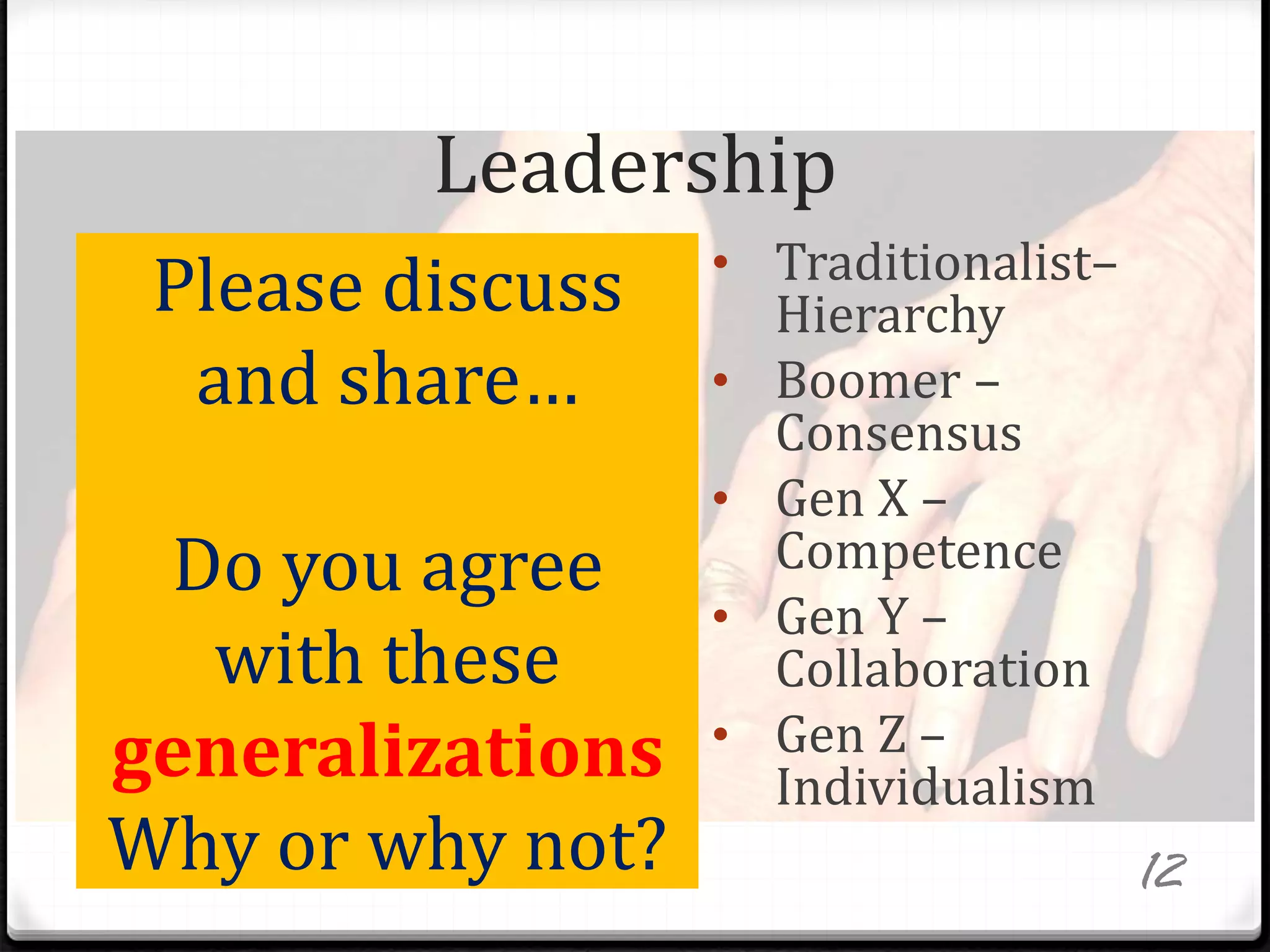 Leadership
• Traditionalist–
Hierarchy
• Boomer –
Consensus
• Gen X –
Competence
• Gen Y –
Collaboration
• Gen Z –
Individualism
Please discuss
and share…
Do you agree
with these
generalizations
Why or why not? 12
 