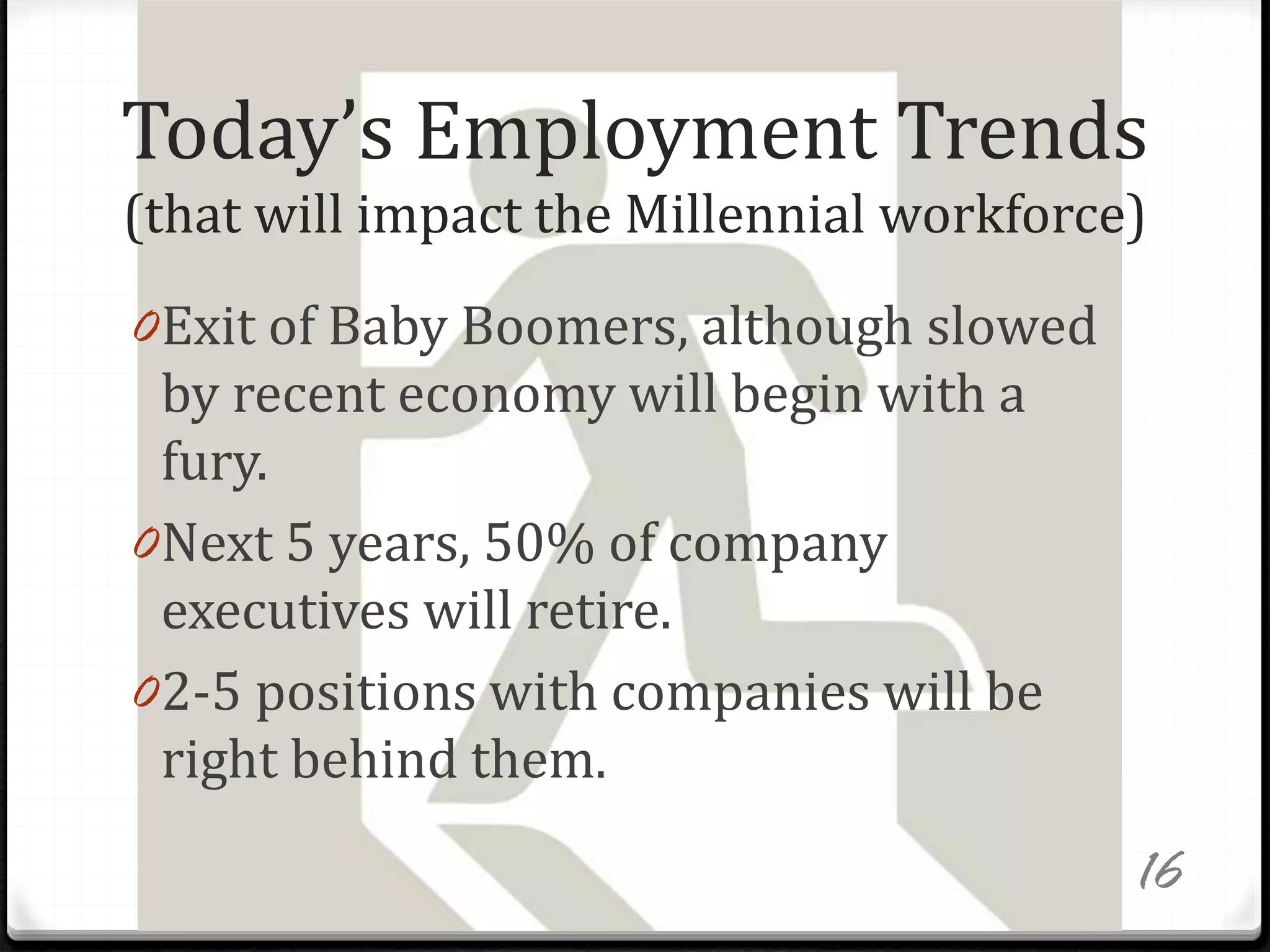 Today’s Employment Trends
(that will impact the Millennial workforce)
0Exit of Baby Boomers, although slowed
by recent economy will begin with a
fury.
0Next 5 years, 50% of company
executives will retire.
02-5 positions with companies will be
right behind them.
16
 