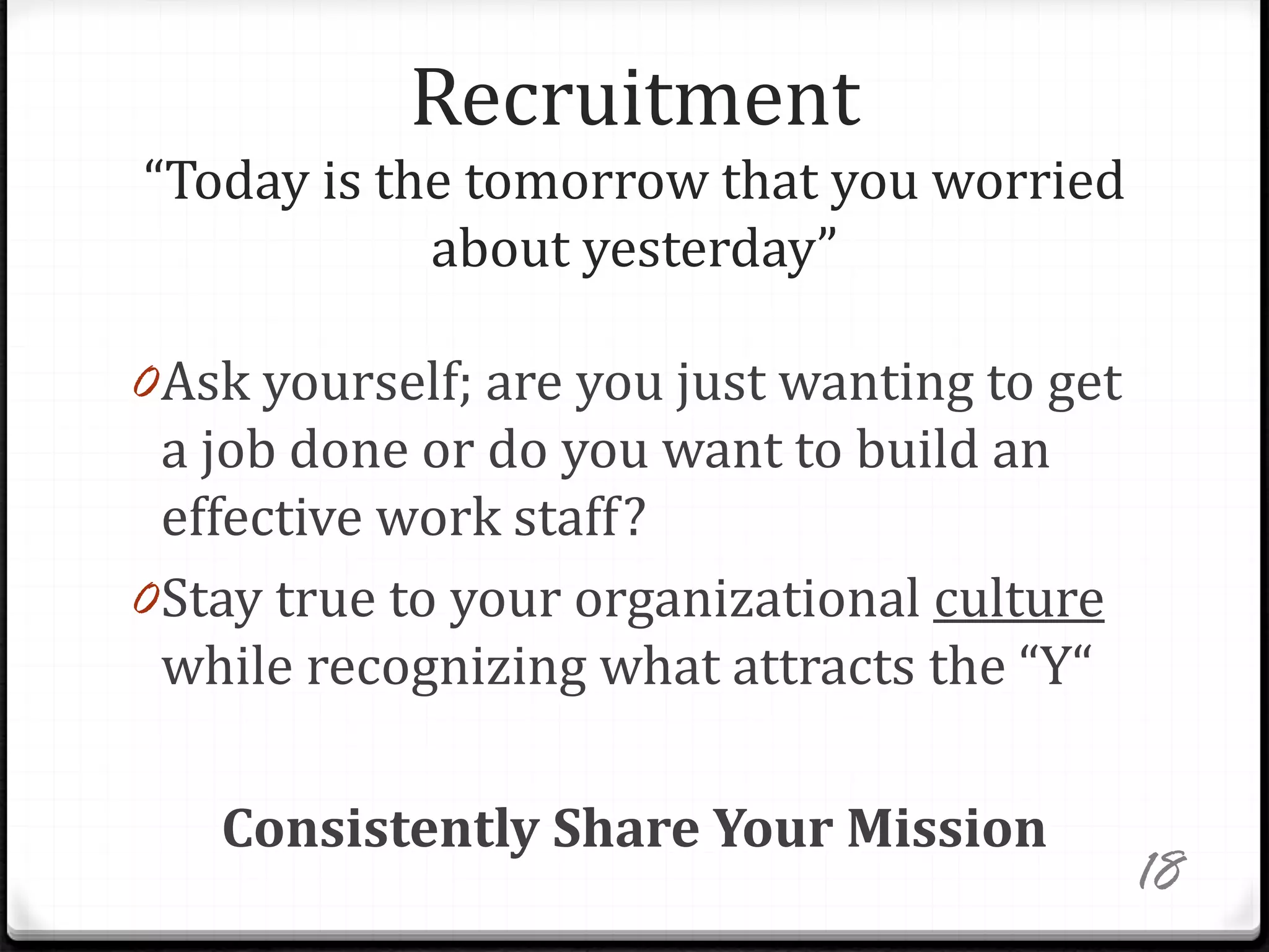 Recruitment
“Today is the tomorrow that you worried
about yesterday”
0Ask yourself; are you just wanting to get
a job done or do you want to build an
effective work staff?
0Stay true to your organizational culture
while recognizing what attracts the “Y“
Consistently Share Your Mission
18
 