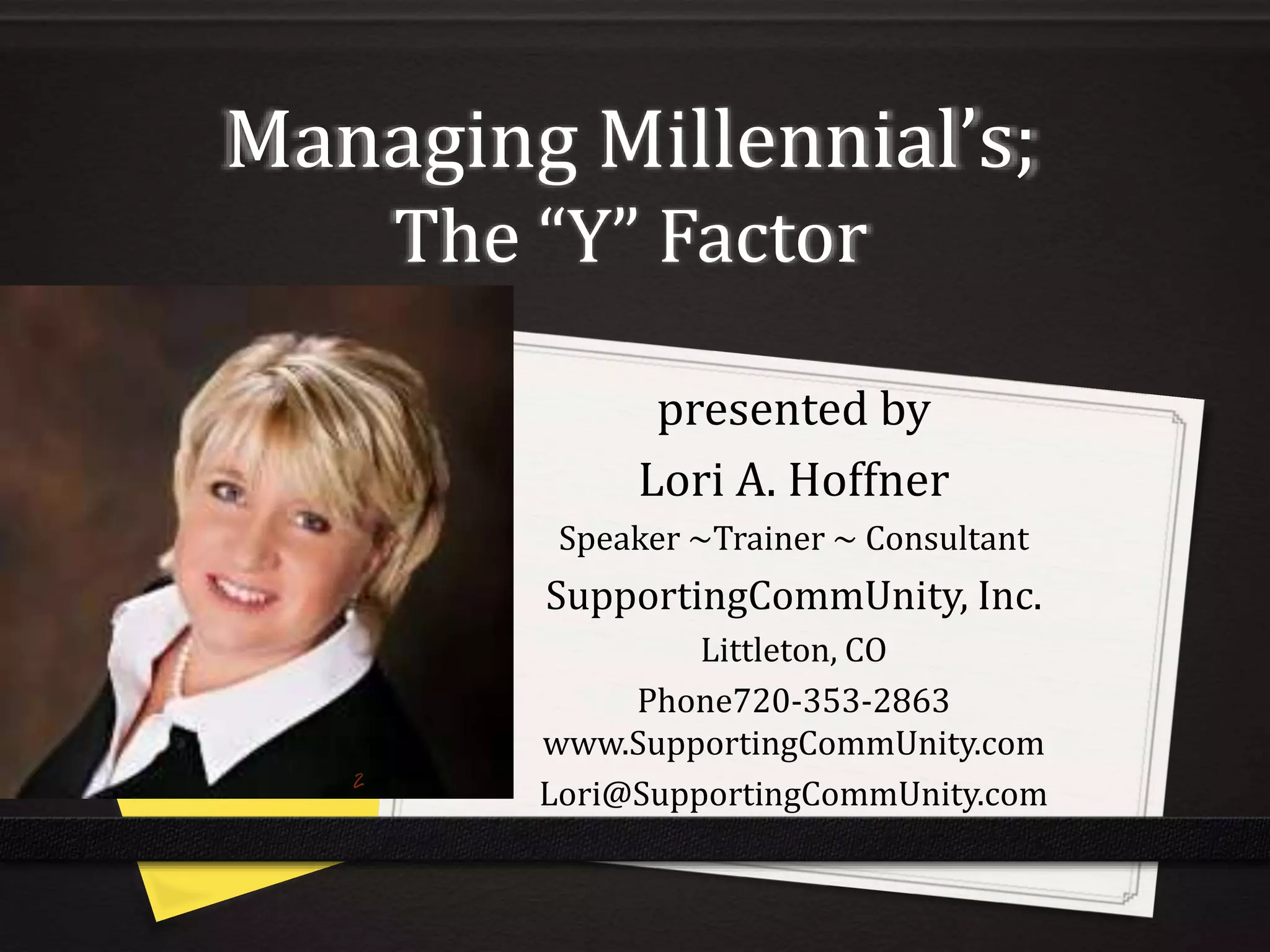 Managing Millennial’s;
The “Y” Factor
presented by
Lori A. Hoffner
Speaker ~Trainer ~ Consultant
SupportingCommUnity, Inc.
Littleton, CO
Phone720-353-2863
www.SupportingCommUnity.com
Lori@SupportingCommUnity.com
 