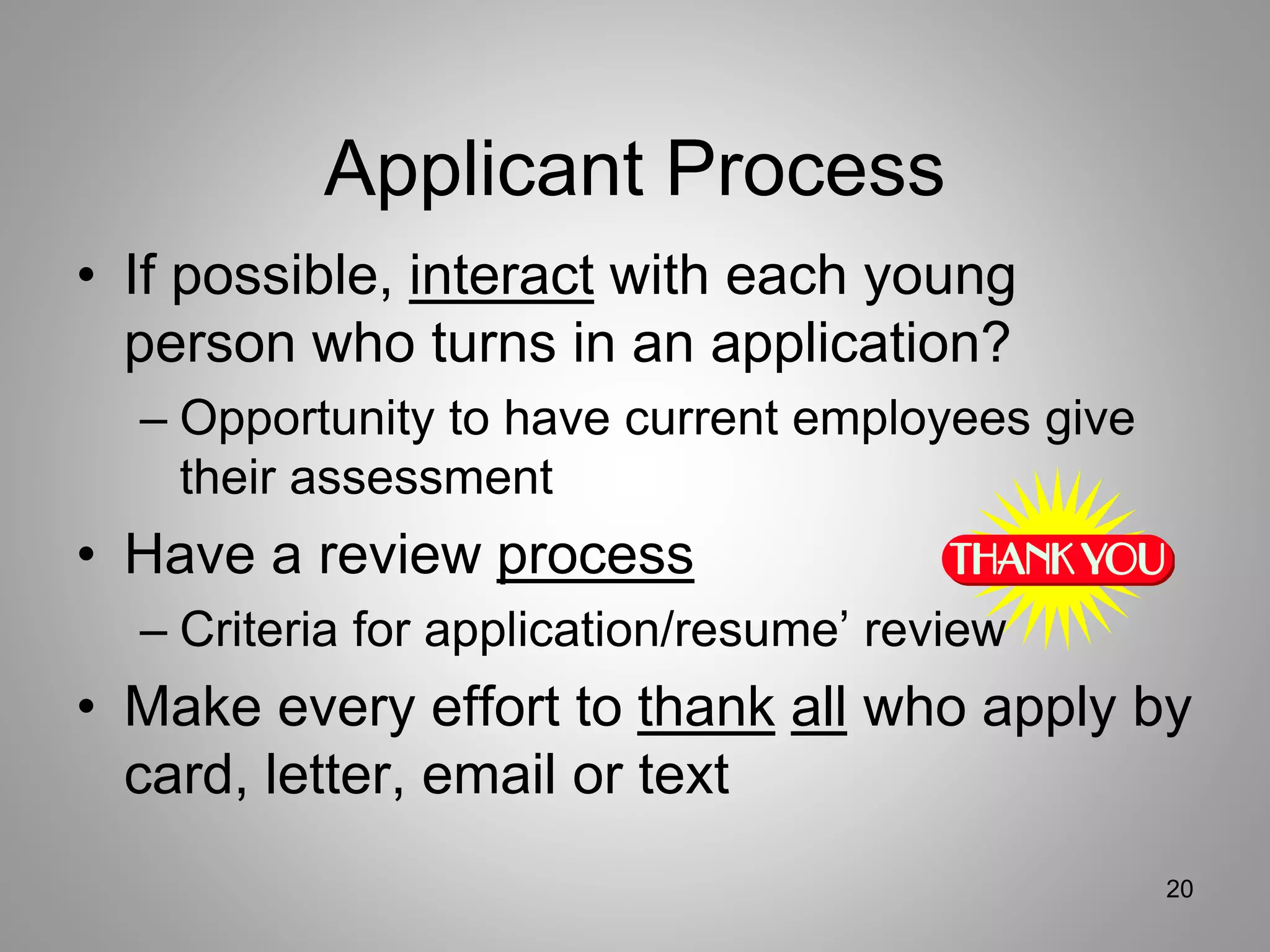 Applicant Process
• If possible, interact with each young
person who turns in an application?
– Opportunity to have current employees give
their assessment
• Have a review process
– Criteria for application/resume’ review
• Make every effort to thank all who apply by
card, letter, email or text
20
 