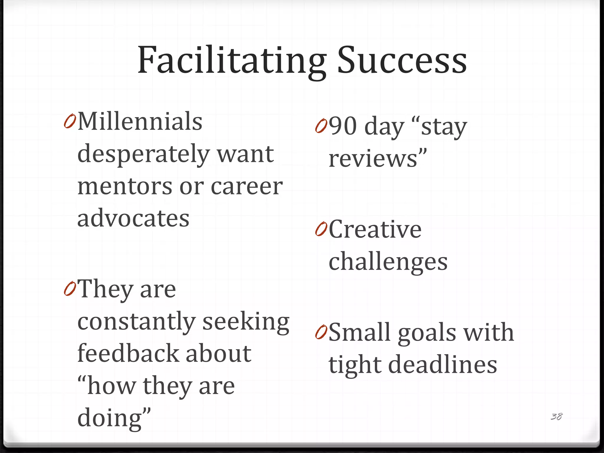 Facilitating Success
0Millennials
desperately want
mentors or career
advocates
0They are
constantly seeking
feedback about
“how they are
doing”
090 day “stay
reviews”
0Creative
challenges
0Small goals with
tight deadlines
38
 