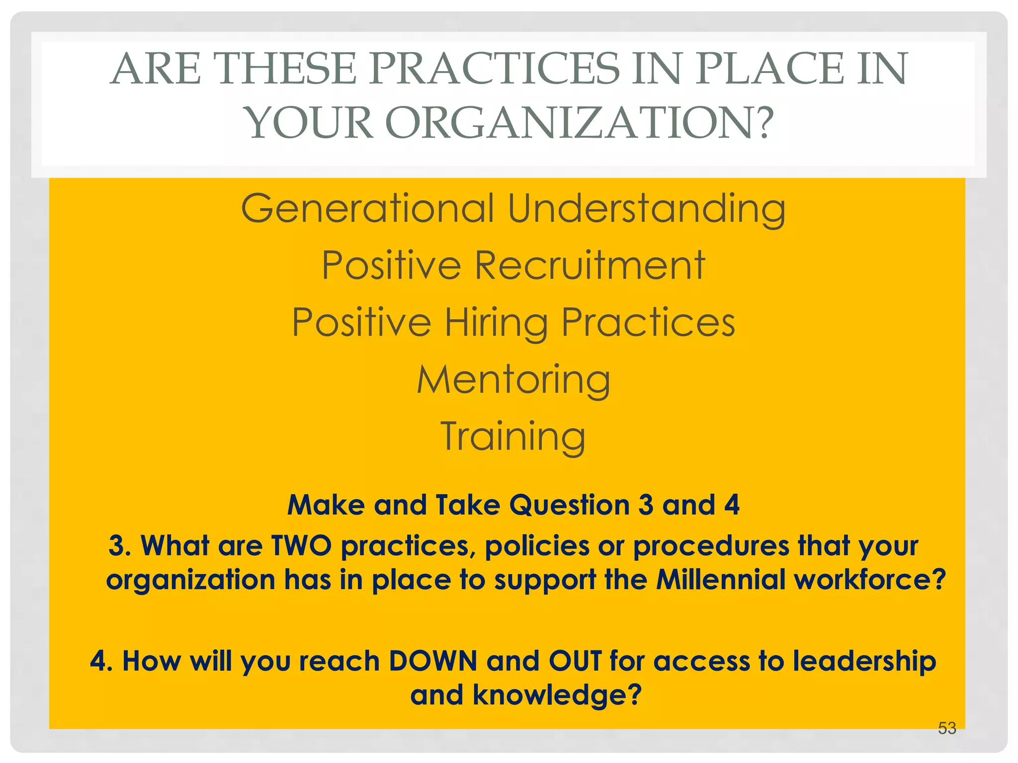 ARE THESE PRACTICES IN PLACE IN
YOUR ORGANIZATION?
Generational Understanding
Positive Recruitment
Positive Hiring Practices
Mentoring
Training
Make and Take Question 3 and 4
3. What are TWO practices, policies or procedures that your
organization has in place to support the Millennial workforce?
4. How will you reach DOWN and OUT for access to leadership
and knowledge?
53
 