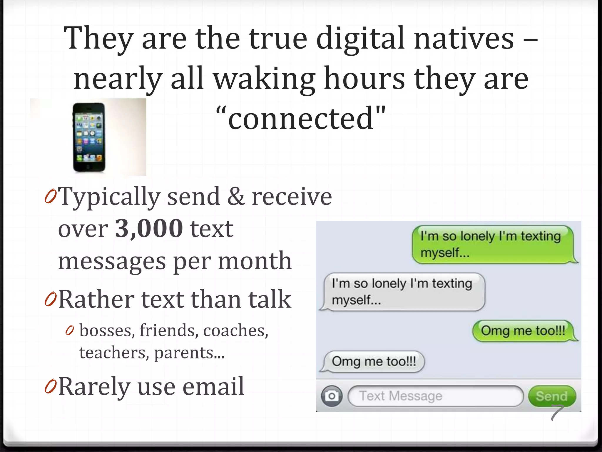 They are the true digital natives –
nearly all waking hours they are
“connected"
0Typically send & receive
over 3,000 text
messages per month
0Rather text than talk
0 bosses, friends, coaches,
teachers, parents...
0Rarely use email
7
 