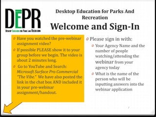 Desktop Education for Parks And
Recreation
Welcome and Sign-In
0 Please sign in with:
0 Your Agency Name and the
number of people
watching/attending the
webinar from your
agency today
0 What is the name of the
person who will be
inputting answers into the
webinar application
0 Have you watched the pre-webinar
assignment video?
0 If possible PLEASE show it to your
group before we begin. The video is
about 2 minutes long.
0 Go to YouTube and Search:
Microsoft Surface Pro Commercial
“The Vibe.” We have also posted the
link in the chat box AND included it
in your pre-webinar
assignment/handout.
1
 