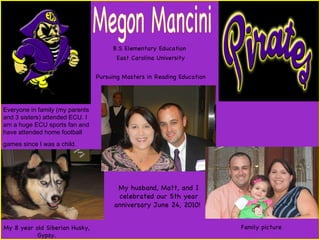 B.S Elementary Education  East Carolina University Pursuing Masters in Reading Education Megon Mancini My husband, Matt, and I celebrated our 5th year anniversary June 24, 2010!  Family picture Everyone in family (my parents and 3 sisters) attended ECU. I am a huge ECU sports fan and have attended home football games since I was a child.   My 8 year old Siberian Husky, Gypsy. 