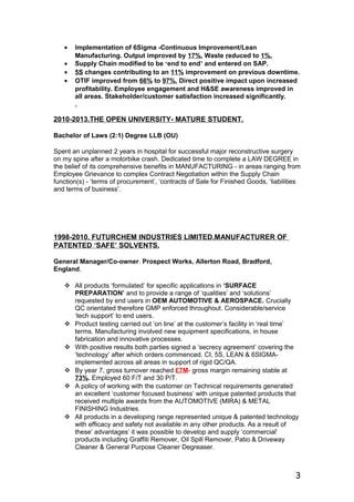 • Implementation of 6Sigma -Continuous Improvement/Lean
Manufacturing. Output improved by 17%. Waste reduced to 1%.
• Supply Chain modified to be ‘end to end’ and entered on SAP.
• 5S changes contributing to an 11% improvement on previous downtime.
• OTIF improved from 66% to 97%. Direct positive impact upon increased
profitability. Employee engagement and H&SE awareness improved in
all areas. Stakeholder/customer satisfaction increased significantly.
.
2010-2013.THE OPEN UNIVERSITY- MATURE STUDENT.
Bachelor of Laws (2:1) Degree LLB (OU)
Spent an unplanned 2 years in hospital for successful major reconstructive surgery
on my spine after a motorbike crash. Dedicated time to complete a LAW DEGREE in
the belief of its comprehensive benefits in MANUFACTURING - in areas ranging from
Employee Grievance to complex Contract Negotiation within the Supply Chain
function(s) - ‘terms of procurement’, ‘contracts of Sale for Finished Goods, ‘liabilities
and terms of business’.
1998-2010. FUTURCHEM INDUSTRIES LIMITED.MANUFACTURER OF
PATENTED ‘SAFE’ SOLVENTS.
General Manager/Co-owner. Prospect Works, Allerton Road, Bradford,
England.
 All products ‘formulated’ for specific applications in ‘SURFACE
PREPARATION’ and to provide a range of ‘qualities’ and ‘solutions’
requested by end users in OEM AUTOMOTIVE & AEROSPACE. Crucially
QC orientated therefore GMP enforced throughout. Considerable/service
‘tech support’ to end users.
 Product testing carried out ‘on line’ at the customer’s facility in ‘real time’
terms. Manufacturing involved new equipment specifications, in house
fabrication and innovative processes.
 With positive results both parties signed a ‘secrecy agreement’ covering the
’technology’ after which orders commenced. CI, 5S, LEAN & 6SIGMA-
implemented across all areas in support of rigid QC/QA.
 By year 7, gross turnover reached £7M- gross margin remaining stable at
73%. Employed 60 F/T and 30 P/T.
 A policy of working with the customer on Technical requirements generated
an excellent ‘customer focused business’ with unique patented products that
received multiple awards from the AUTOMOTIVE (MIRA) & METAL
FINISHING Industries.
 All products in a developing range represented unique & patented technology
with efficacy and safety not available in any other products. As a result of
these’ advantages’ it was possible to develop and supply ‘commercial’
products including Graffiti Remover, Oil Spill Remover, Patio & Driveway
Cleaner & General Purpose Cleaner Degreaser.
3
 
