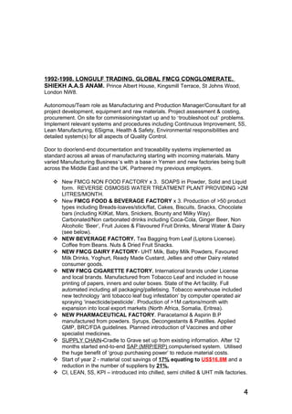 1992-1998. LONGULF TRADING. GLOBAL FMCG CONGLOMERATE.
SHIEKH A.A.S ANAM. Prince Albert House, Kingsmill Terrace, St Johns Wood,
London NW8.
Autonomous/Team role as Manufacturing and Production Manager/Consultant for all
project development, equipment and raw materials. Project assessment & costing,
procurement. On site for commissioning/start up and to ‘troubleshoot out’ problems.
Implement relevant systems and procedures including Continuous Improvement, 5S,
Lean Manufacturing, 6Sigma, Health & Safety, Environmental responsibilities and
detailed system(s) for all aspects of Quality Control.
Door to door/end-end documentation and traceability systems implemented as
standard across all areas of manufacturing starting with incoming materials. Many
varied Manufacturing Business’s with a base in Yemen and new factories being built
across the Middle East and the UK. Partnered my previous employers.
 New FMCG NON FOOD FACTORY x 3. SOAPS in Powder, Solid and Liquid
form. REVERSE OSMOSIS WATER TREATMENT PLANT PROVIDING >2M
LITRES/MONTH.
 New FMCG FOOD & BEVERAGE FACTORY x 3. Production of >50 product
types including Breads-loaves/stick/flat, Cakes, Biscuits, Snacks, Chocolate
bars (including KitKat, Mars, Snickers, Bounty and Milky Way).
Carbonated/Non carbonated drinks including Coca-Cola, Ginger Beer, Non
Alcoholic ‘Beer’, Fruit Juices & Flavoured Fruit Drinks, Mineral Water & Dairy
(see below).
 NEW BEVERAGE FACTORY. Tea Bagging from Leaf (Liptons License).
Coffee from Beans. Nuts & Dried Fruit Snacks.
 NEW FMCG DAIRY FACTORY- UHT Milk, Baby Milk Powders, Favoured
Milk Drinks, Yoghurt, Ready Made Custard, Jellies and other Dairy related
consumer goods.
 NEW FMCG CIGARETTE FACTORY. International brands under License
and local brands. Manufactured from Tobacco Leaf and included in house
printing of papers, inners and outer boxes. State of the Art facility. Full
automated including all packaging/palletising. Tobacco warehouse included
new technology ‘anti tobacco leaf bug infestation’ by computer operated air
spraying ‘insecticide/pesticide’. Production of >1M cartons/month with
expansion into local export markets (North Africa, Somalia, Eritrea).
 NEW PHARMACEUTICAL FACTORY. Paracetamol & Aspirin B.P
manufactured from powders. Syrups, Decongestants & Pastilles. Applied
GMP, BRC/FDA guidelines. Planned introduction of Vaccines and other
specialist medicines.
 SUPPLY CHAIN-Cradle to Grave set up from existing information. After 12
months started end-to-end SAP (MRP/ERP) computerised system. Utilised
the huge benefit of ‘group purchasing power’ to reduce material costs.
 Start of year 2 - material cost savings of 17% equating to US$16.8M and a
reduction in the number of suppliers by 21%.
 CI, LEAN, 5S, KPI – introduced into chilled, semi chilled & UHT milk factories.
4
 
