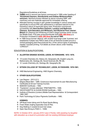 Regulations/Guidelines at all times.
 THIRD remit in second new factory commenced in 1986 under heading of
‘Household Cleaners, Disinfectants and Clothes Whiteners/Stain
removers. Identical process followed as above including GMP, with
machinery and raw materials approved for immediate ordering.
 Attended training courses to gain greater knowledge in various areas and
specifically to ensure PPE was addressed to a standard relevant to the
hazardous nature of chemicals being used. Production commenced
successfully with Hard Surface Cleaners, Lavatory and Bathroom
Cleaners. Acid Descalers and Whiteners, Anti Bacterial Floor cleaner.
Bleach for Cleaning and Whitening of Cloth’s (large business sector across
the Middle East). First year production/double shift c280, 000 litres p.a.
Production increased to c420, 000 litres by end of 1988.
 In 1988 Group formed ‘alliance’ with another local large scale ‘business’ and
established multiple new FMCG state of the art factories located around a
central packaging plant that produced ALL of the various types of packaging
needed. Included printing. Full details as shown above under heading
‘LONGULF’.
EDUCATION & QUALIFICATIONS.
 ALLERTON GRANGE SCHOOL LEEDS, W.YORKSHIRE. 1972 -1978.
 ‘O’Levels Chemistry (A), History (A), Geography (B), English Lang (A),
Mathematics (B), Geology (B), Social Sciences (B), RE (B).
 ‘A’ Levels Chemistry (A), Geology (B), Geography (B).
 KITSON COLLEGE OF TECHNOLOGY, LEEDS, W.YOKSHIRE. 1978-1981.
 HND Mechanical Engineering. HND Organic Chemistry.
 OTHER QUALIFICATIONS.
 Law Degree – 2013 (2:1)
 6Sigma Black Belt – 1999. Continuous Improvement & Lean Manufacturing
Certificates & Annual Training Courses.
 NEBOSH Certificate – 1992.
 ‘Toyotarism’ courses attended- TPM/TQM/TPS – 1998.
 HACCP/ASEPTIC & CLEAN ROOM Certificate – 1985.
 Institute of Directors (London) Middle East Representative & Correspondent.
1982-1997.
 Paint Technology & Colour Pigments Certificate – 1980.
HOBBIES.
 Off Road motor biking and On Road Sports Biking.
 Fresh Water angling especially Carp & Pike.
 Dog Walking in coastal & local river areas.
 Open Sea Diving to PADI 3 – 100M.
NOTE: In October 2014- January 2015 I was in Florida, USA assisting my daughter
with relocation as a result of a promotion with her existing US/Global employer.
6
 