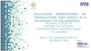 MICHAEL E DESA VS
INCOME TAX OFFICER
INTERNATIONAL TAXATION, WARD
1(1), MUMBAI
[2021] 130 TAXMANN.COM 314
(MUMBAI-TRIB)
FALLACIOUS DISREGARDING OF
TRANSACTIONS THAT RESULT IN A
TAX BENEFIT TO THE ASSESSEE
 