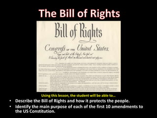 The Bill of Rights Using this lesson, the student will be able to… Describe the Bill of Rights and how it protects the people. Identify the main purpose of each of the first 10 amendments to the US Constitution. 