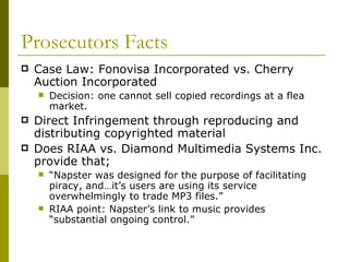 Prosecutors Facts Case Law: Fonovisa Incorporated vs. Cherry Auction Incorporated Decision: one cannot sell copied recordings at a flea market. Direct Infringement through reproducing and distributing copyrighted material Does RIAA vs. Diamond Multimedia Systems Inc. provide that;  “ Napster was designed for the purpose of facilitating piracy, and…it’s users are using its service overwhelmingly to trade MP3 files.” RIAA point: Napster’s link to music provides “substantial ongoing control.” 