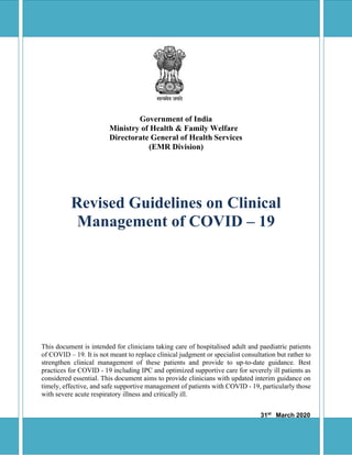 Government of India
Ministry of Health & Family Welfare
Directorate General of Health Services
(EMR Division)
Revised Guidelines on Clinical
Management of COVID – 19
This document is intended for clinicians taking care of hospitalised adult and paediatric patients
of COVID – 19. It is not meant to replace clinical judgment or specialist consultation but rather to
strengthen clinical management of these patients and provide to up-to-date guidance. Best
practices for COVID - 19 including IPC and optimized supportive care for severely ill patients as
considered essential. This document aims to provide clinicians with updated interim guidance on
timely, effective, and safe supportive management of patients with COVID - 19, particularly those
with severe acute respiratory illness and critically ill.
31st
March 2020
1
 