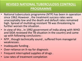 REVISED NATIONAL TUBERCULOSIS CONTROLL
PROGRAMME
• National tuberculosis programme (NTP) has been in operation
since 1962.However , the treatment success rates were
unacceptably low and the death and default rates remained
high. Spread of multidrug resistant TB was threatening to
further worsen the situation .
• In view of this , in 1992 government of India along with WHO
and SIDA reviewed the TB situation in the country and came
up with following conclusions :
• NTP , though technically sound , suffered from managerial
weaknesses .
• Inadequate funding .
• Over-reliance on X-ray for diagnosis
• Frequent interrupted supplies of drugs .
• Low rates of treatment completion
 