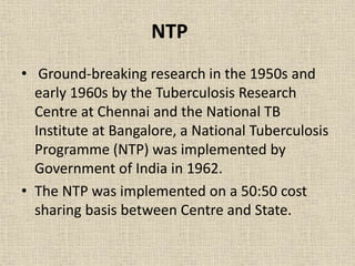 NTP 
• Ground-breaking research in the 1950s and 
early 1960s by the Tuberculosis Research 
Centre at Chennai and the National TB 
Institute at Bangalore, a National Tuberculosis 
Programme (NTP) was implemented by 
Government of India in 1962. 
• The NTP was implemented on a 50:50 cost 
sharing basis between Centre and State. 
 