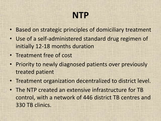 NTP 
• Based on strategic principles of domiciliary treatment 
• Use of a self-administered standard drug regimen of 
initially 12-18 months duration 
• Treatment free of cost 
• Priority to newly diagnosed patients over previously 
treated patient 
• Treatment organization decentralized to district level. 
• The NTP created an extensive infrastructure for TB 
control, with a network of 446 district TB centres and 
330 TB clinics. 
 