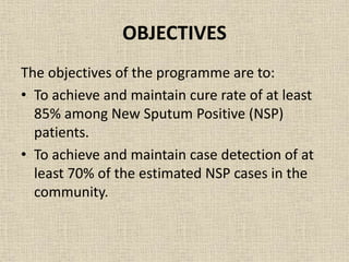 OBJECTIVES 
The objectives of the programme are to: 
• To achieve and maintain cure rate of at least 
85% among New Sputum Positive (NSP) 
patients. 
• To achieve and maintain case detection of at 
least 70% of the estimated NSP cases in the 
community. 
 