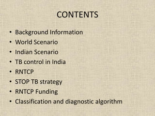 CONTENTS 
• Background Information 
• World Scenario 
• Indian Scenario 
• TB control in India 
• RNTCP 
• STOP TB strategy 
• RNTCP Funding 
• Classification and diagnostic algorithm 
 