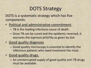 DOTS Strategy 
DOTS is a systematic strategy which has five 
components: 
• Political and administrative commitment. 
– TB is the leading infectious cause of death . 
– Since TB can be cured and the epidemic reversed, it 
warrants the topmost priority as given by GoI. 
• Good quality diagnosis. 
– Good quality microscopy is essential to identify the 
infectious patients who need treatment the most. 
• Good quality drugs. 
– An uninterrupted supply of good quality anti-TB drugs 
must be available. 
 