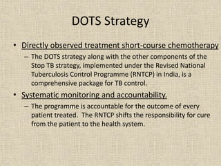 DOTS Strategy 
• Directly observed treatment short-course chemotherapy 
– The DOTS strategy along with the other components of the 
Stop TB strategy, implemented under the Revised National 
Tuberculosis Control Programme (RNTCP) in India, is a 
comprehensive package for TB control. 
• Systematic monitoring and accountability. 
– The programme is accountable for the outcome of every 
patient treated. The RNTCP shifts the responsibility for cure 
from the patient to the health system. 
 