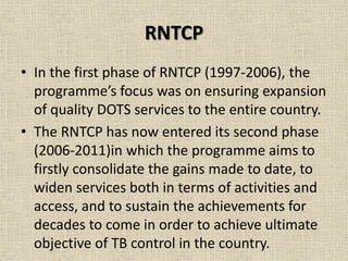 RNTCP 
• In the first phase of RNTCP (1997-2006), the 
programme’s focus was on ensuring expansion 
of quality DOTS services to the entire country. 
• The RNTCP has now entered its second phase 
(2006-2011)in which the programme aims to 
firstly consolidate the gains made to date, to 
widen services both in terms of activities and 
access, and to sustain the achievements for 
decades to come in order to achieve ultimate 
objective of TB control in the country. 
 