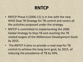 RNTCP 
• RNTCP Phase II (2006-11) is in line with the new 
WHO Stop TB Strategy for TB control and covers all 
the activities proposed under the strategy. 
• RNTCP is committed to implementing the 2006 
Global Strategy to Stop TB and reaching the TB 
related targets of the Millennium Development Goals 
by 2015. 
• The RNTCP II aims to provide a road map for TB 
control to achieve the long term goal, by 2015, of 
reducing the prevalence of TB by 50%. 
 