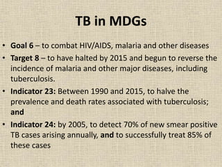 TB in MDGs 
• Goal 6 – to combat HIV/AIDS, malaria and other diseases 
• Target 8 – to have halted by 2015 and begun to reverse the 
incidence of malaria and other major diseases, including 
tuberculosis. 
• Indicator 23: Between 1990 and 2015, to halve the 
prevalence and death rates associated with tuberculosis; 
and 
• Indicator 24: by 2005, to detect 70% of new smear positive 
TB cases arising annually, and to successfully treat 85% of 
these cases 
 