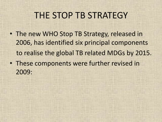 THE STOP TB STRATEGY 
• The new WHO Stop TB Strategy, released in 
2006, has identified six principal components 
to realise the global TB related MDGs by 2015. 
• These components were further revised in 
2009: 
 