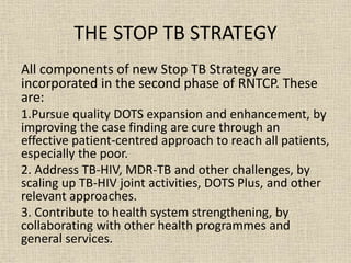 THE STOP TB STRATEGY 
All components of new Stop TB Strategy are 
incorporated in the second phase of RNTCP. These 
are: 
1.Pursue quality DOTS expansion and enhancement, by 
improving the case finding are cure through an 
effective patient-centred approach to reach all patients, 
especially the poor. 
2. Address TB-HIV, MDR-TB and other challenges, by 
scaling up TB-HIV joint activities, DOTS Plus, and other 
relevant approaches. 
3. Contribute to health system strengthening, by 
collaborating with other health programmes and 
general services. 
 