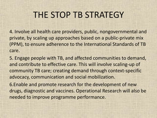 THE STOP TB STRATEGY 
4. Involve all health care providers, public, nongovernmental and 
private, by scaling up approaches based on a public-private mix 
(PPM), to ensure adherence to the International Standards of TB 
care. 
5. Engage people with TB, and affected communities to demand, 
and contribute to effective care. This will involve scaling-up of 
community TB care; creating demand through context-specific 
advocacy, communication and social mobilization. 
6.Enable and promote research for the development of new 
drugs, diagnostic and vaccines. Operational Research will also be 
needed to improve programme performance. 
 