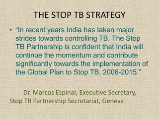 THE STOP TB STRATEGY 
• “In recent years India has taken major 
strides towards controlling TB. The Stop 
TB Partnership is confident that India will 
continue the momentum and contribute 
significantly towards the implementation of 
the Global Plan to Stop TB, 2006-2015.” 
Dr. Marcos Espinal, Executive Secretary, 
Stop TB Partnership Secretariat, Geneva 
 