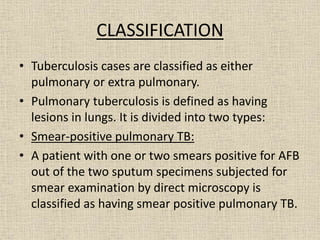 CLASSIFICATION 
• Tuberculosis cases are classified as either 
pulmonary or extra pulmonary. 
• Pulmonary tuberculosis is defined as having 
lesions in lungs. It is divided into two types: 
• Smear-positive pulmonary TB: 
• A patient with one or two smears positive for AFB 
out of the two sputum specimens subjected for 
smear examination by direct microscopy is 
classified as having smear positive pulmonary TB. 
 