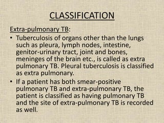 CLASSIFICATION 
Extra-pulmonary TB: 
• Tuberculosis of organs other than the lungs 
such as pleura, lymph nodes, intestine, 
genitor-urinary tract, joint and bones, 
meninges of the brain etc., is called as extra 
pulmonary TB. Pleural tuberculosis is classified 
as extra pulmonary. 
• If a patient has both smear-positive 
pulmonary TB and extra-pulmonary TB, the 
patient is classified as having pulmonary TB 
and the site of extra-pulmonary TB is recorded 
as well. 
 