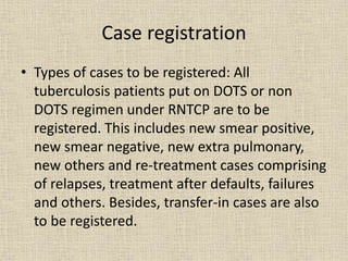 Case registration 
• Types of cases to be registered: All 
tuberculosis patients put on DOTS or non 
DOTS regimen under RNTCP are to be 
registered. This includes new smear positive, 
new smear negative, new extra pulmonary, 
new others and re-treatment cases comprising 
of relapses, treatment after defaults, failures 
and others. Besides, transfer-in cases are also 
to be registered. 
 