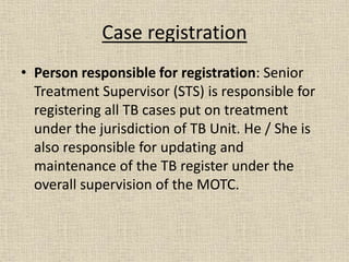 Case registration 
• Person responsible for registration: Senior 
Treatment Supervisor (STS) is responsible for 
registering all TB cases put on treatment 
under the jurisdiction of TB Unit. He / She is 
also responsible for updating and 
maintenance of the TB register under the 
overall supervision of the MOTC. 
 