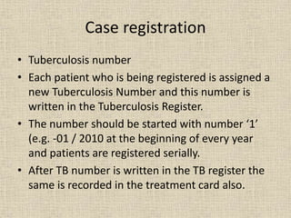 Case registration 
• Tuberculosis number 
• Each patient who is being registered is assigned a 
new Tuberculosis Number and this number is 
written in the Tuberculosis Register. 
• The number should be started with number ‘1’ 
(e.g. -01 / 2010 at the beginning of every year 
and patients are registered serially. 
• After TB number is written in the TB register the 
same is recorded in the treatment card also. 
 