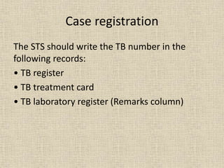 Case registration 
The STS should write the TB number in the 
following records: 
• TB register 
• TB treatment card 
• TB laboratory register (Remarks column) 
 