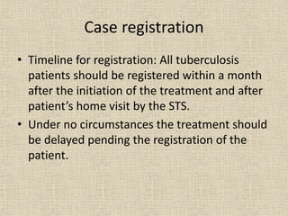 Case registration 
• Timeline for registration: All tuberculosis 
patients should be registered within a month 
after the initiation of the treatment and after 
patient’s home visit by the STS. 
• Under no circumstances the treatment should 
be delayed pending the registration of the 
patient. 
 
