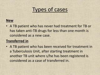 Types of cases 
New 
• A TB patient who has never had treatment for TB or 
has taken anti-TB drugs for less than one month is 
considered as a new case. 
Transferred in 
• A TB patient who has been received for treatment in 
a Tuberculosis Unit, after starting treatment in 
another TB unit where s/he has been registered is 
considered as a case of transferred in. 
 