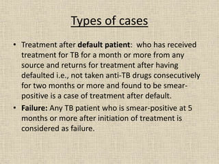 Types of cases 
• Treatment after default patient: who has received 
treatment for TB for a month or more from any 
source and returns for treatment after having 
defaulted i.e., not taken anti-TB drugs consecutively 
for two months or more and found to be smear-positive 
is a case of treatment after default. 
• Failure: Any TB patient who is smear-positive at 5 
months or more after initiation of treatment is 
considered as failure. 
 