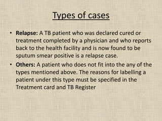 Types of cases 
• Relapse: A TB patient who was declared cured or 
treatment completed by a physician and who reports 
back to the health facility and is now found to be 
sputum smear positive is a relapse case. 
• Others: A patient who does not fit into the any of the 
types mentioned above. The reasons for labelling a 
patient under this type must be specified in the 
Treatment card and TB Register 
 